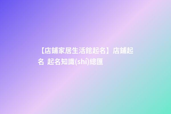 【店鋪家居生活館起名】店鋪起名  起名知識(shí)總匯-第1張-店鋪起名-玄機(jī)派